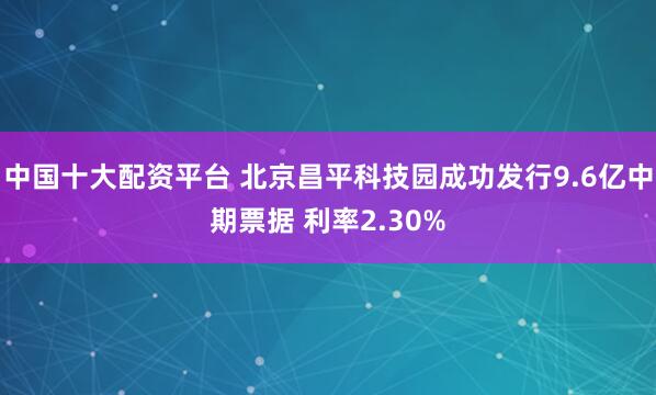 中国十大配资平台 北京昌平科技园成功发行9.6亿中期票据 利率2.30%