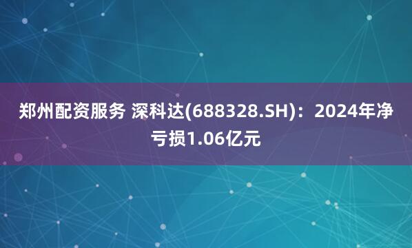 郑州配资服务 深科达(688328.SH)：2024年净亏损1.06亿元