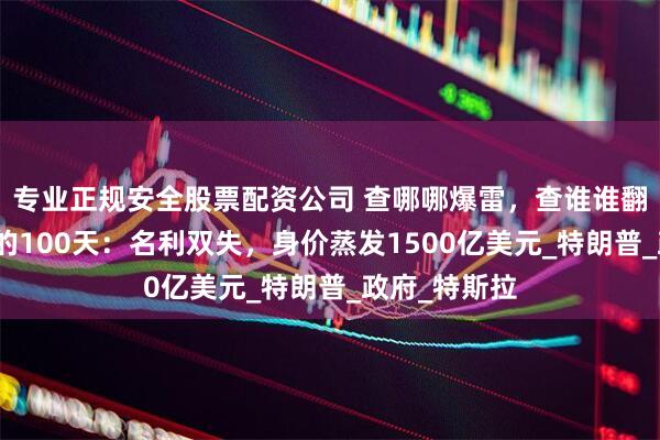 专业正规安全股票配资公司 查哪哪爆雷，查谁谁翻脸！马斯克的100天：名利双失，身价蒸发1500亿美元_特朗普_政府_特斯拉
