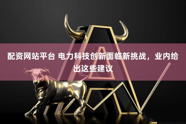 配资网站平台 电力科技创新面临新挑战，业内给出这些建议