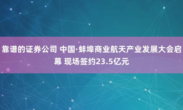 靠谱的证券公司 中国·蚌埠商业航天产业发展大会启幕 现场签约23.5亿元
