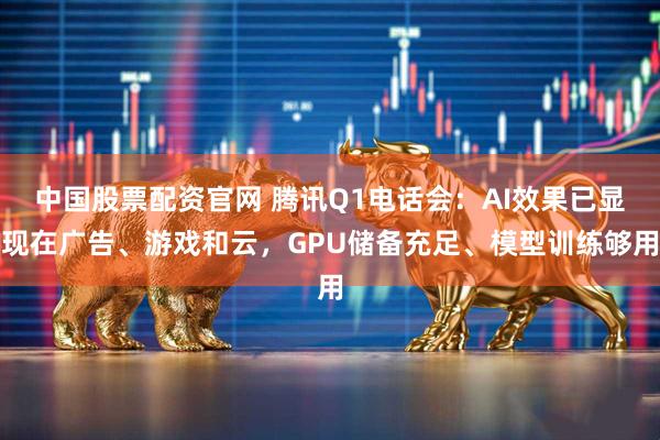 中国股票配资官网 腾讯Q1电话会：AI效果已显现在广告、游戏和云，GPU储备充足、模型训练够用