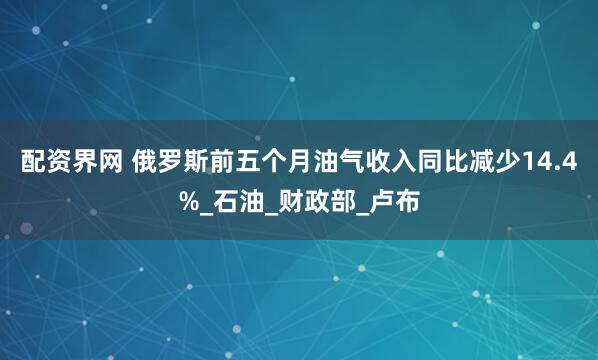 配资界网 俄罗斯前五个月油气收入同比减少14.4%_石油_财政部_卢布