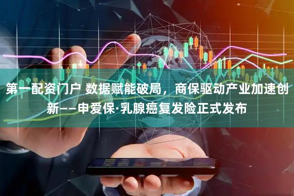 第一配资门户 数据赋能破局，商保驱动产业加速创新——申爱保·乳腺癌复发险正式发布