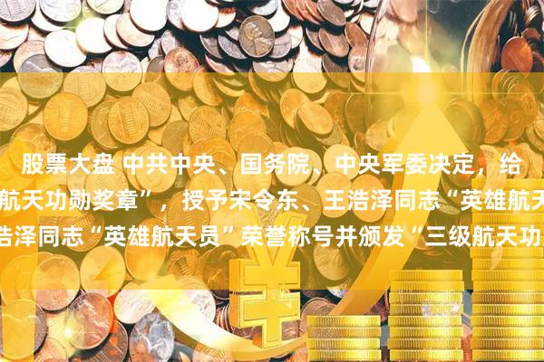 股票大盘 中共中央、国务院、中央军委决定，给蔡旭哲同志颁发“二级航天功勋奖章”，授予宋令东、王浩泽同志“英雄航天员”荣誉称号并颁发“三级航天功勋奖章”