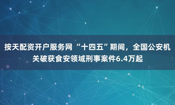 按天配资开户服务网 “十四五”期间，全国公安机关破获食安领域刑事案件6.4万起
