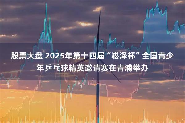 股票大盘 2025年第十四届“崧泽杯”全国青少年乒乓球精英邀请赛在青浦举办