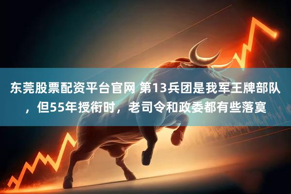 东莞股票配资平台官网 第13兵团是我军王牌部队，但55年授衔时，老司令和政委都有些落寞