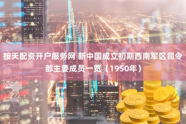 按天配资开户服务网 新中国成立初期西南军区司令部主要成员一览（1950年）