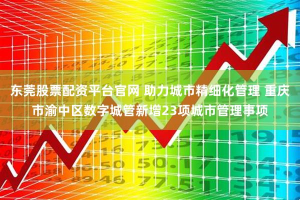 东莞股票配资平台官网 助力城市精细化管理 重庆市渝中区数字城管新增23项城市管理事项