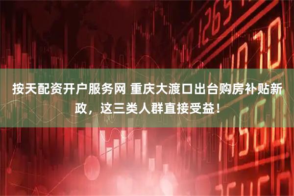 按天配资开户服务网 重庆大渡口出台购房补贴新政，这三类人群直接受益！