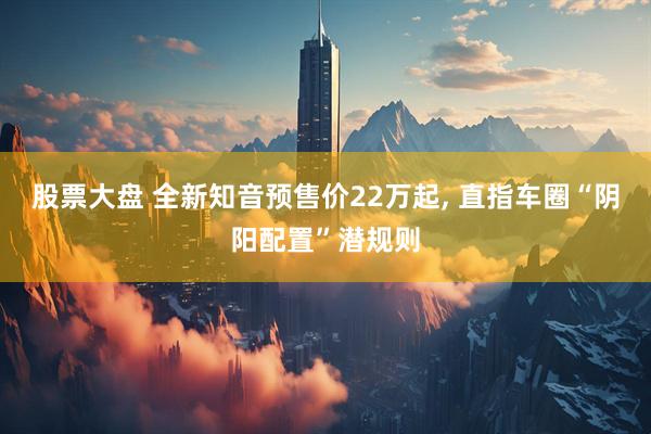 股票大盘 全新知音预售价22万起, 直指车圈“阴阳配置”潜规则