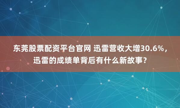东莞股票配资平台官网 迅雷营收大增30.6%，迅雷的成绩单背后有什么新故事？