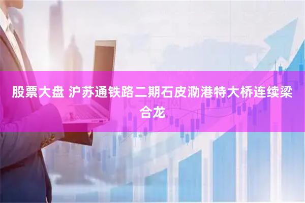 股票大盘 沪苏通铁路二期石皮泐港特大桥连续梁合龙