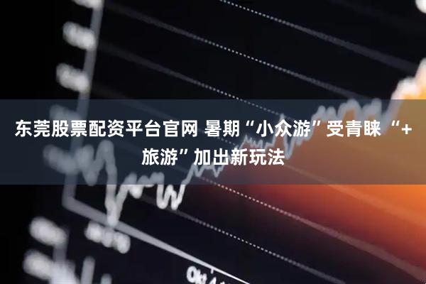 东莞股票配资平台官网 暑期“小众游”受青睐 “+旅游”加出新玩法