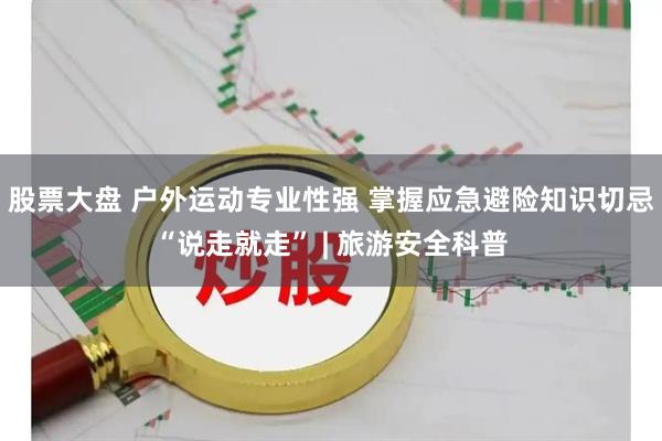 股票大盘 户外运动专业性强 掌握应急避险知识切忌“说走就走” | 旅游安全科普
