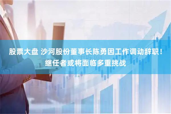 股票大盘 沙河股份董事长陈勇因工作调动辞职！继任者或将面临多重挑战