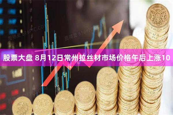 股票大盘 8月12日常州拉丝材市场价格午后上涨10