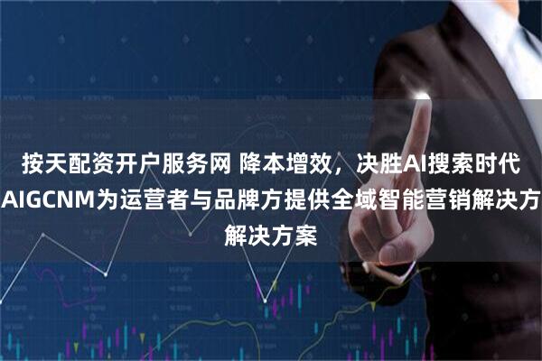 按天配资开户服务网 降本增效，决胜AI搜索时代：AIGCNM为运营者与品牌方提供全域智能营销解决方案