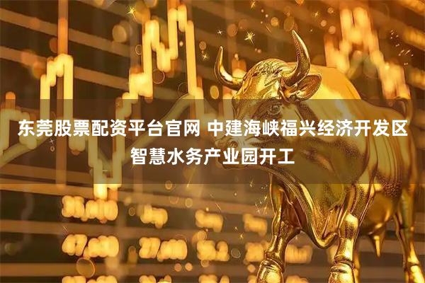 东莞股票配资平台官网 中建海峡福兴经济开发区智慧水务产业园开工
