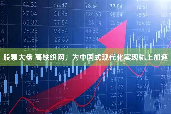 股票大盘 高铁织网，为中国式现代化实现轨上加速