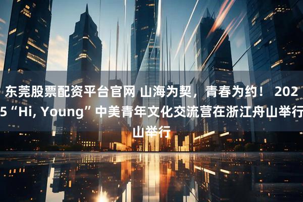 东莞股票配资平台官网 山海为契，青春为约！ 2025“Hi, Young”中美青年文化交流营在浙江舟山举行