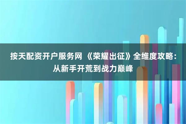 按天配资开户服务网 《荣耀出征》全维度攻略：从新手开荒到战力巅峰