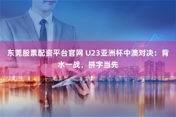 东莞股票配资平台官网 U23亚洲杯中澳对决：背水一战，拼字当先