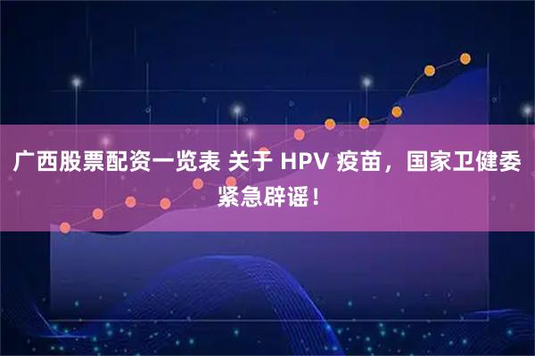 广西股票配资一览表 关于 HPV 疫苗，国家卫健委紧急辟谣！