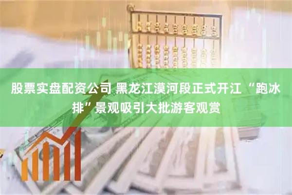 股票实盘配资公司 黑龙江漠河段正式开江 “跑冰排”景观吸引大批游客观赏