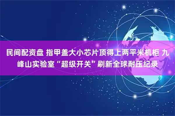 民间配资盘 指甲盖大小芯片顶得上两平米机柜 九峰山实验室“超级开关”刷新全球耐压纪录