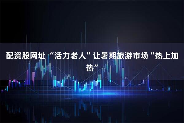 配资股网址 “活力老人”让暑期旅游市场“热上加热”