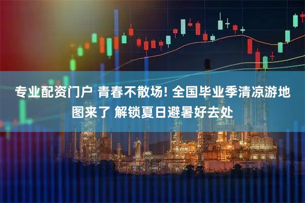 专业配资门户 青春不散场! 全国毕业季清凉游地图来了 解锁夏日避暑好去处
