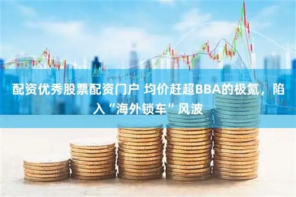 配资优秀股票配资门户 均价赶超BBA的极氪，陷入“海外锁车”风波