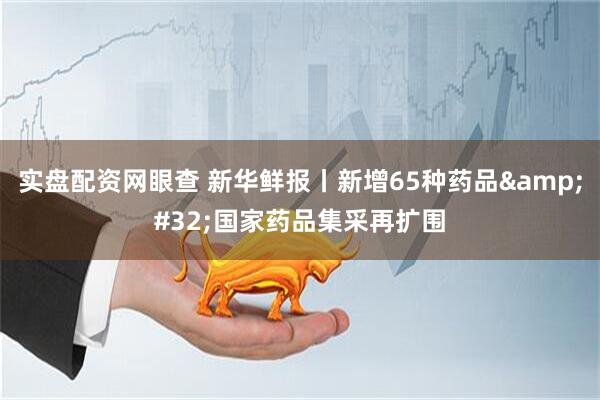 实盘配资网眼查 新华鲜报丨新增65种药品 国家药品集采再扩围