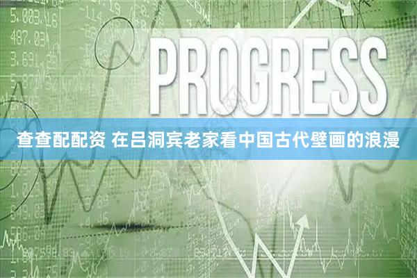 查查配配资 在吕洞宾老家看中国古代壁画的浪漫