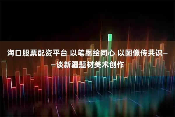 海口股票配资平台 以笔墨绘同心 以图像传共识——谈新疆题材美术创作
