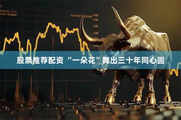 股票推荐配资 “一朵花”舞出三十年同心圆
