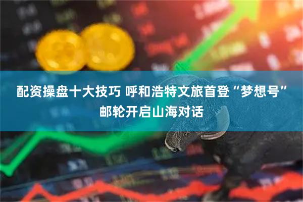 配资操盘十大技巧 呼和浩特文旅首登“梦想号”邮轮开启山海对话