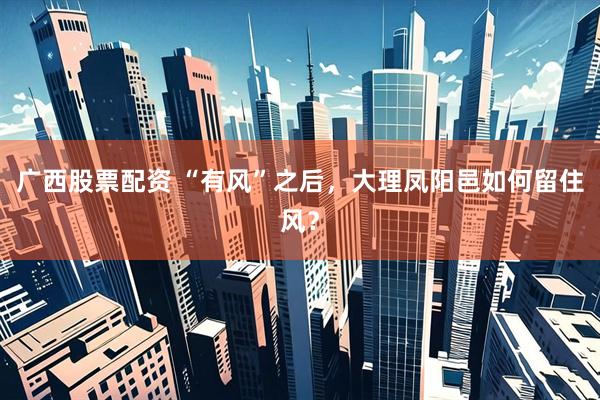 广西股票配资 “有风”之后,大理凤阳邑如何留住风?